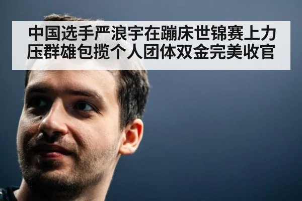 中国选手严浪宇在蹦床世锦赛上力压群雄包揽个人团体双金完美收官
