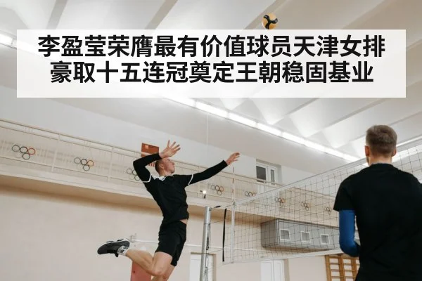 李盈莹荣膺最有价值球员天津女排豪取十五连冠奠定王朝稳固基业